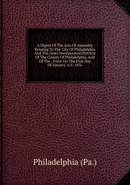 Обложка книги A Digest Of The Acts Of Assembly Relating To The City Of Philadelphia And The (late) Incorporated Districts Of The County Of Philadelphia, And Of The . Force On The First Day Of January, A.d. 1856, Philadelphia Pa