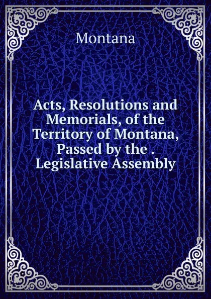 Обложка книги Acts, Resolutions and Memorials, of the Territory of Montana, Passed by the . Legislative Assembly, Montana