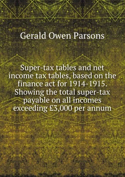 Обложка книги Super-tax tables and net income tax tables, based on the finance act for 1914-1915. Showing the total super-tax payable on all incomes exceeding .3,000 per annum, Gerald Owen Parsons