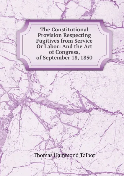 Обложка книги The Constitutional Provision Respecting Fugitives from Service Or Labor: And the Act of Congress, of September 18, 1850, Thomas Hammond Talbot