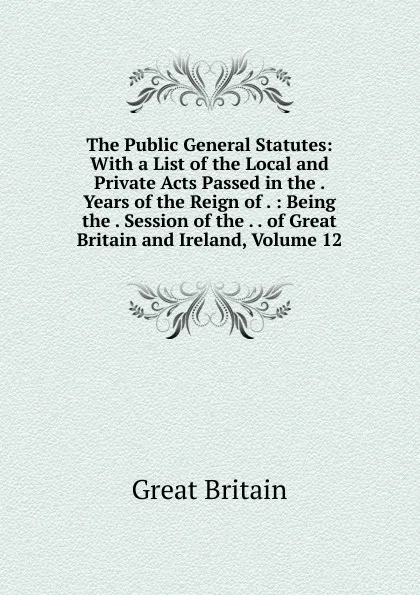 Обложка книги The Public General Statutes: With a List of the Local and Private Acts Passed in the . Years of the Reign of . : Being the . Session of the . . of Great Britain and Ireland, Volume 12, Great Britain