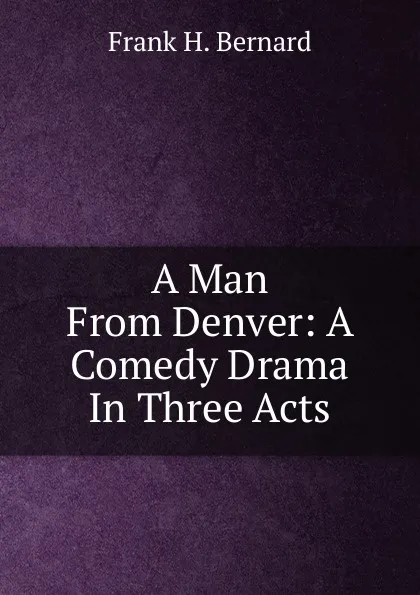 Обложка книги A Man From Denver: A Comedy Drama In Three Acts, Frank H. Bernard