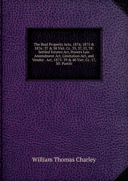 Обложка книги The Real Property Acts, 1874, 1875 . 1876: 37 . 38 Vict. Cc. 33, 37, 57, 78: Settled Estates Act, Powers Law Amendment Act, Limitation Act, and Vendor . Act, 1875: 39 . 40 Vict. Cc. 17, 30: Partiti, William Thomas Charley