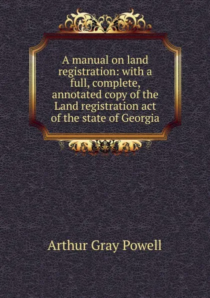 Обложка книги A manual on land registration: with a full, complete, annotated copy of the Land registration act of the state of Georgia, Arthur Gray Powell