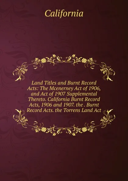 Обложка книги Land Titles and Burnt Record Acts: The Mcenerney Act of 1906, and Act of 1907 Supplemental Thereto. California Burnt Record Acts, 1906 and 1907. the . Burnt Record Acts. the Torrens Land Act, California