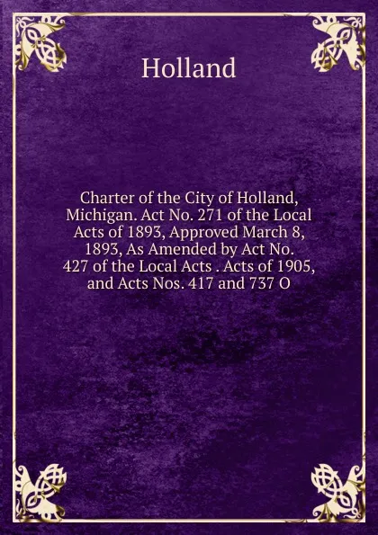 Обложка книги Charter of the City of Holland, Michigan. Act No. 271 of the Local Acts of 1893, Approved March 8, 1893, As Amended by Act No. 427 of the Local Acts . Acts of 1905, and Acts Nos. 417 and 737 O, Holland