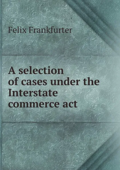 Обложка книги A selection of cases under the Interstate commerce act, Felix Frankfurter