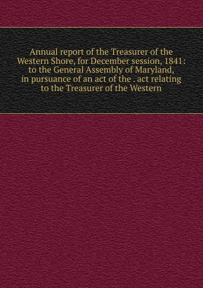 Обложка книги Annual report of the Treasurer of the Western Shore, for December session, 1841: to the General Assembly of Maryland, in pursuance of an act of the . act relating to the Treasurer of the Western, 