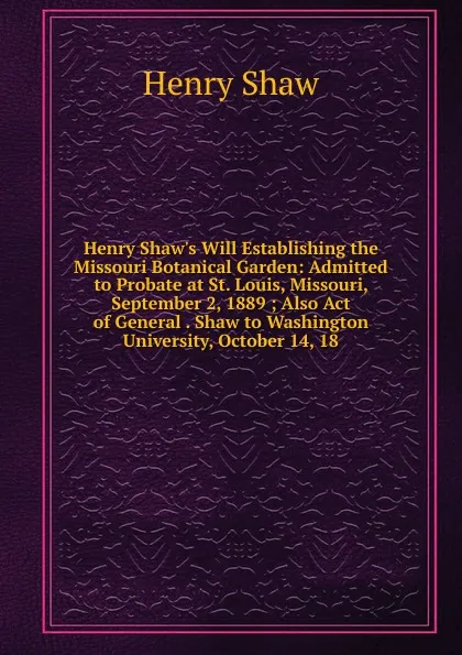 Обложка книги Henry Shaw.s Will Establishing the Missouri Botanical Garden: Admitted to Probate at St. Louis, Missouri, September 2, 1889 ; Also Act of General . Shaw to Washington University, October 14, 18, Henry Shaw