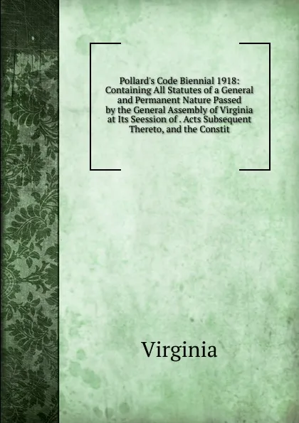 Обложка книги Pollard.s Code Biennial 1918: Containing All Statutes of a General and Permanent Nature Passed by the General Assembly of Virginia at Its Seession of . Acts Subsequent Thereto, and the Constit, Virginia