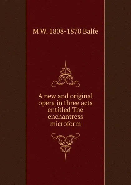 Обложка книги A new and original opera in three acts entitled The enchantress microform, M W. 1808-1870 Balfe