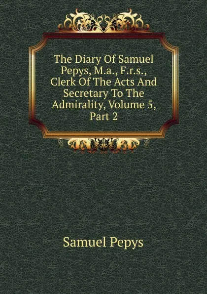 Обложка книги The Diary Of Samuel Pepys, M.a., F.r.s., Clerk Of The Acts And Secretary To The Admirality, Volume 5, Part 2, Samuel Pepys