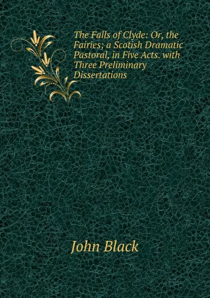 Обложка книги The Falls of Clyde: Or, the Fairies; a Scotish Dramatic Pastoral, in Five Acts. with Three Preliminary Dissertations, John Black