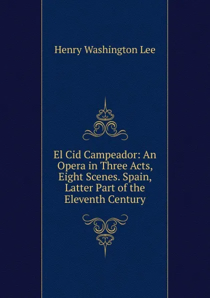 Обложка книги El Cid Campeador: An Opera in Three Acts, Eight Scenes. Spain, Latter Part of the Eleventh Century, Henry Washington Lee