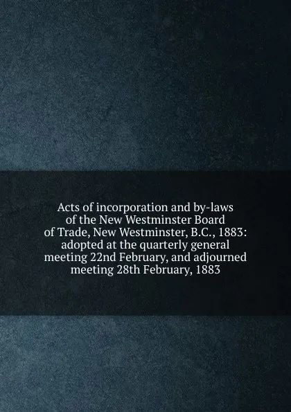 Обложка книги Acts of incorporation and by-laws of the New Westminster Board of Trade, New Westminster, B.C., 1883: adopted at the quarterly general meeting 22nd February, and adjourned meeting 28th February, 1883, 