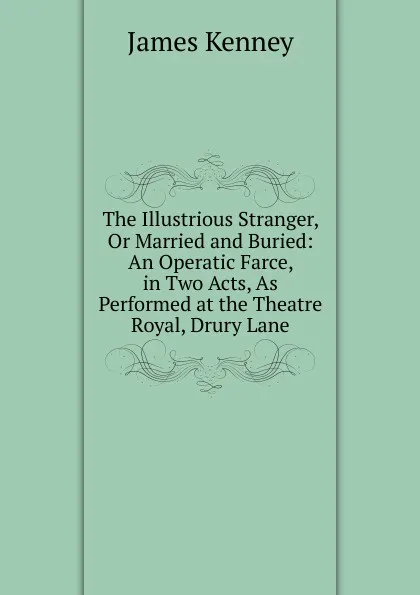 Обложка книги The Illustrious Stranger, Or Married and Buried: An Operatic Farce, in Two Acts, As Performed at the Theatre Royal, Drury Lane, James Kenney