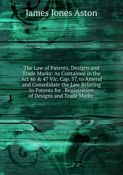 Обложка книги The Law of Patents, Designs and Trade Marks: As Contained in the Act 46 . 47 Vic. Cap. 57, to Amend and Consolidate the Law Relating to Patents for . Registration of Designs and Trade Marks ., James Jones Aston