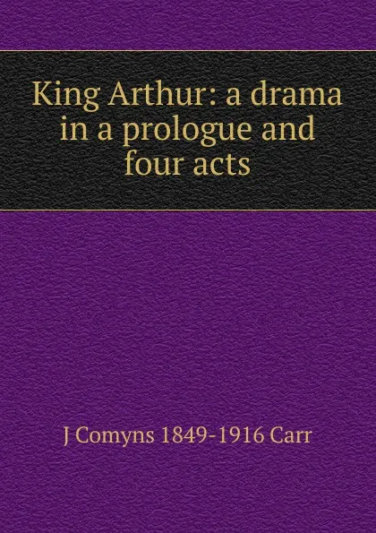 Обложка книги King Arthur: a drama in a prologue and four acts, J Comyns 1849-1916 Carr