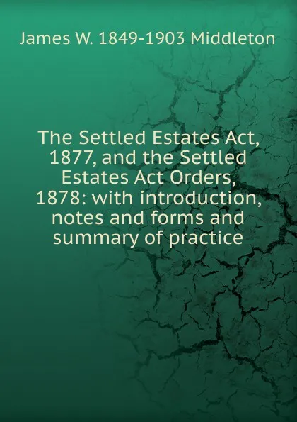 Обложка книги The Settled Estates Act, 1877, and the Settled Estates Act Orders, 1878: with introduction, notes and forms and summary of practice, James W. 1849-1903 Middleton