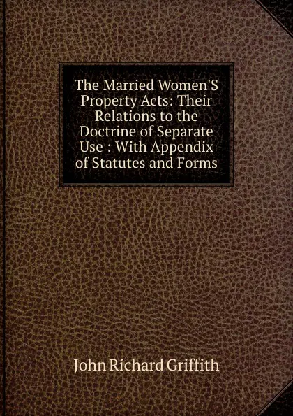 Обложка книги The Married Women.S Property Acts: Their Relations to the Doctrine of Separate Use : With Appendix of Statutes and Forms, John Richard Griffith