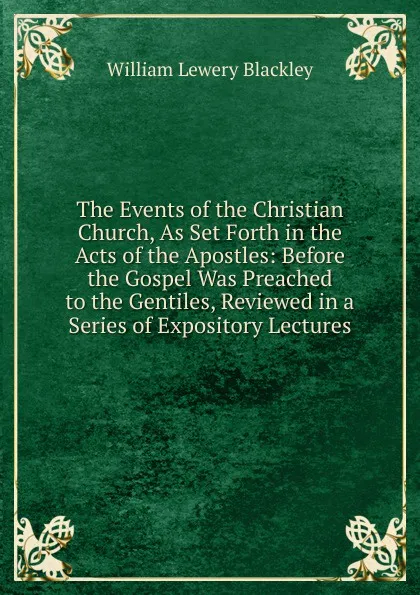 Обложка книги The Events of the Christian Church, As Set Forth in the Acts of the Apostles: Before the Gospel Was Preached to the Gentiles, Reviewed in a Series of Expository Lectures, William Lewery Blackley