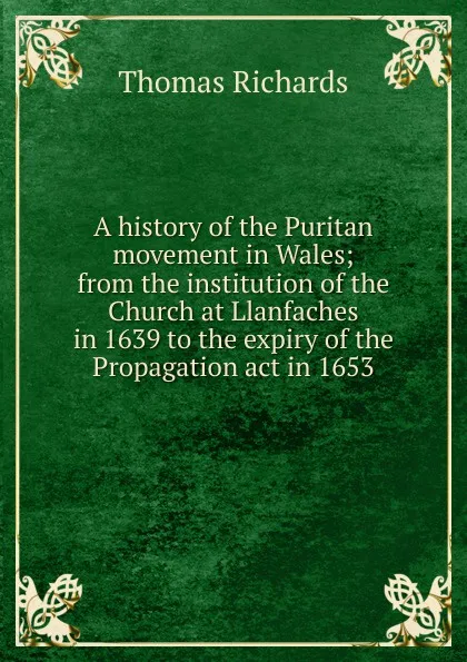 Обложка книги A history of the Puritan movement in Wales; from the institution of the Church at Llanfaches in 1639 to the expiry of the Propagation act in 1653, Thomas Richards