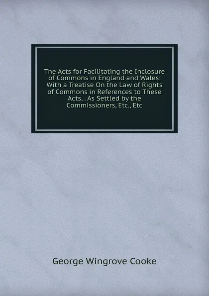 Обложка книги The Acts for Facilitating the Inclosure of Commons in England and Wales: With a Treatise On the Law of Rights of Commons in References to These Acts, . As Settled by the Commissioners, Etc., Etc, George Wingrove Cooke