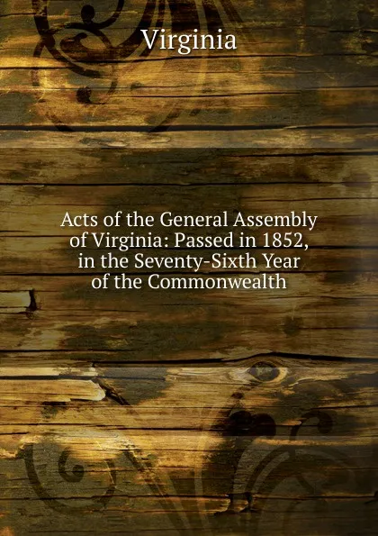 Обложка книги Acts of the General Assembly of Virginia: Passed in 1852, in the Seventy-Sixth Year of the Commonwealth, Virginia