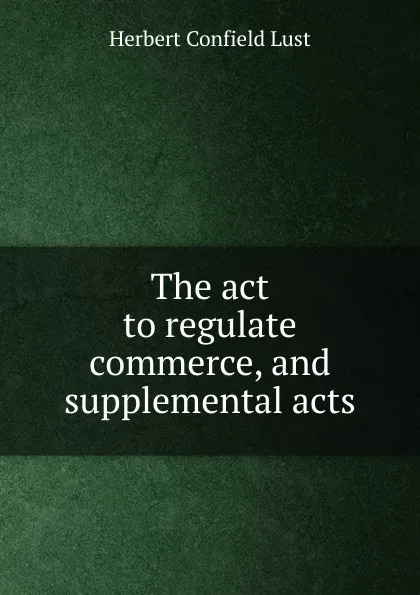 Обложка книги The act to regulate commerce, and supplemental acts, Herbert Confield Lust