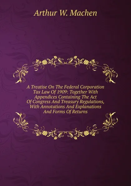 Обложка книги A Treatise On The Federal Corporation Tax Law Of 1909: Together With Appendices Containing The Act Of Congress And Treasury Regulations, With Annotations And Explanations And Forms Of Returns, Arthur W. Machen