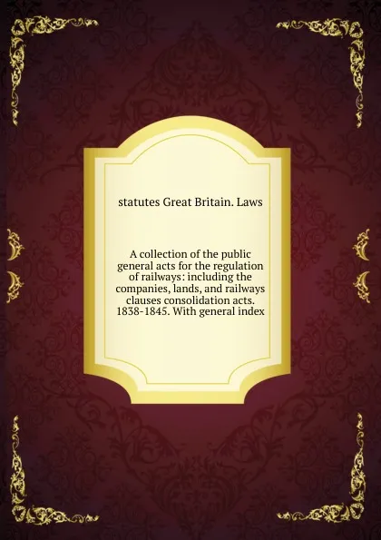 Обложка книги A collection of the public general acts for the regulation of railways: including the companies, lands, and railways clauses consolidation acts. 1838-1845. With general index, statutes Great Britain. Laws