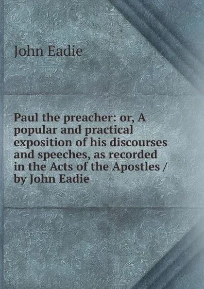 Обложка книги Paul the preacher: or, A popular and practical exposition of his discourses and speeches, as recorded in the Acts of the Apostles / by John Eadie, John Eadie