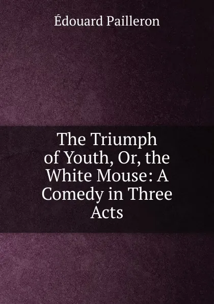 Обложка книги The Triumph of Youth, Or, the White Mouse: A Comedy in Three Acts, Edouard Pailleron