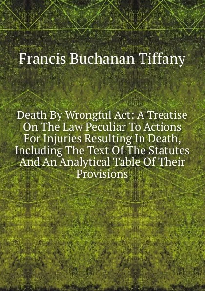 Обложка книги Death By Wrongful Act: A Treatise On The Law Peculiar To Actions For Injuries Resulting In Death, Including The Text Of The Statutes And An Analytical Table Of Their Provisions, Francis Buchanan Tiffany