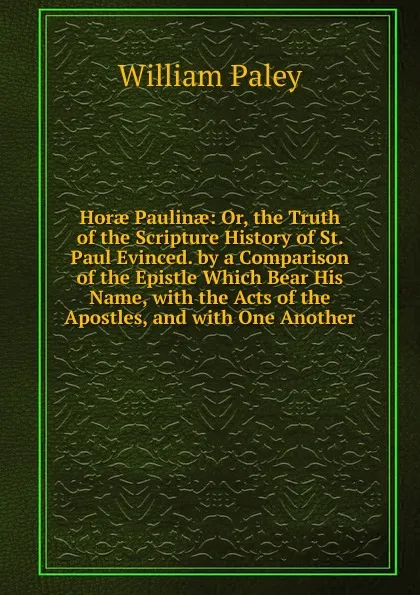 Обложка книги Horae Paulinae: Or, the Truth of the Scripture History of St. Paul Evinced. by a Comparison of the Epistle Which Bear His Name, with the Acts of the Apostles, and with One Another, William Paley