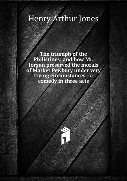 Обложка книги The triumph of the Philistines: and how Mr. Jorgan preserved the morals of Market Pewbury under very trying circumstances : a comedy in three acts, Henry Arthur Jones