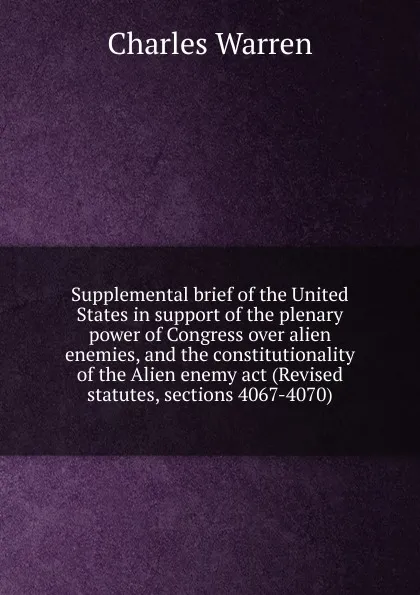 Обложка книги Supplemental brief of the United States in support of the plenary power of Congress over alien enemies, and the constitutionality of the Alien enemy act (Revised statutes, sections 4067-4070), Charles Warren