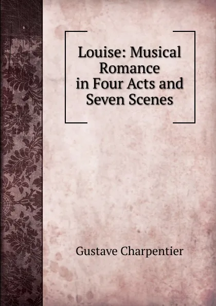 Обложка книги Louise: Musical Romance in Four Acts and Seven Scenes, Gustave Charpentier