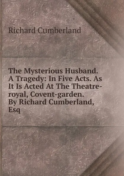 Обложка книги The Mysterious Husband. A Tragedy: In Five Acts. As It Is Acted At The Theatre-royal, Covent-garden. By Richard Cumberland, Esq, Cumberland Richard
