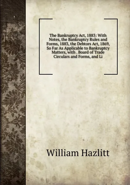 Обложка книги The Bankruptcy Act, 1883: With Notes, the Bankruptcy Rules and Forms, 1883, the Debtors Act, 1869, So Far As Applicable to Bankruptcy Matters, with . Board of Trade Circulars and Forms, and Li, William Hazlitt