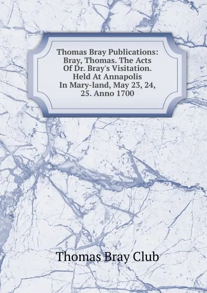 Обложка книги Thomas Bray Publications: Bray, Thomas. The Acts Of Dr. Bray.s Visitation. Held At Annapolis In Mary-land, May 23, 24, 25. Anno 1700, Thomas Bray Club