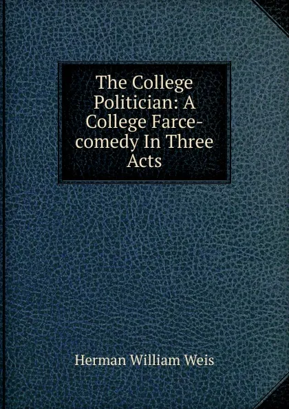 Обложка книги The College Politician: A College Farce-comedy In Three Acts, Herman William Weis