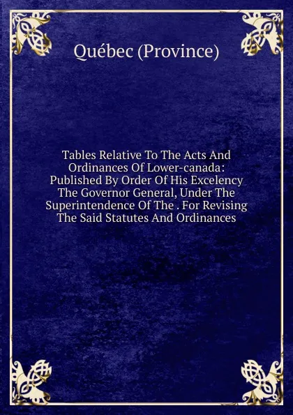 Обложка книги Tables Relative To The Acts And Ordinances Of Lower-canada: Published By Order Of His Excelency The Governor General, Under The Superintendence Of The . For Revising The Said Statutes And Ordinances, Québec Province