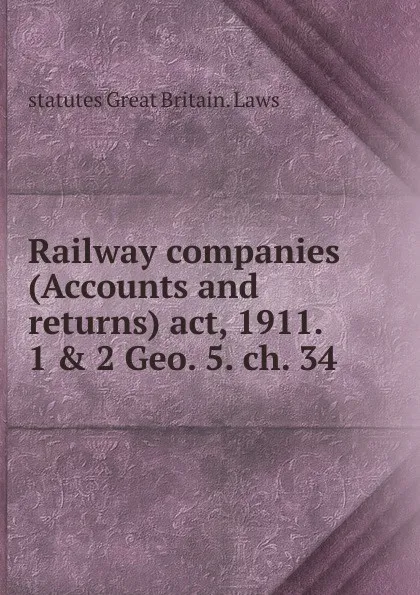 Обложка книги Railway companies (Accounts and returns) act, 1911. 1 . 2 Geo. 5. ch. 34, statutes Great Britain. Laws