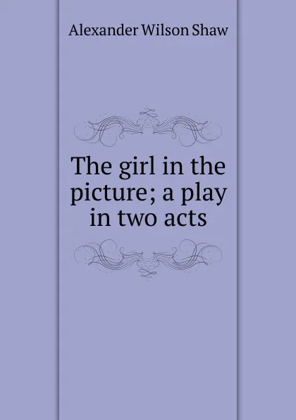 Обложка книги The girl in the picture; a play in two acts, Alexander Wilson Shaw