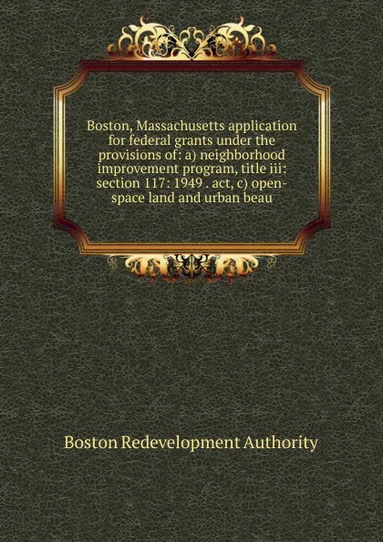 Обложка книги Boston, Massachusetts application for federal grants under the provisions of: a) neighborhood improvement program, title iii: section 117: 1949 . act, c) open-space land and urban beau, Boston Redevelopment Authority