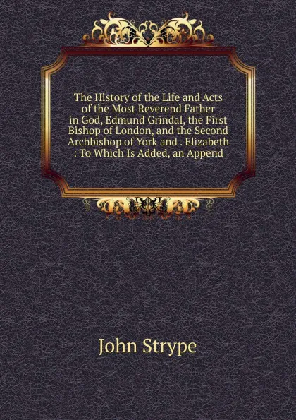 Обложка книги The History of the Life and Acts of the Most Reverend Father in God, Edmund Grindal, the First Bishop of London, and the Second Archbishop of York and . Elizabeth : To Which Is Added, an Append, John Strype