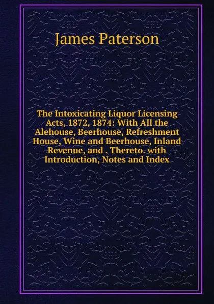 Обложка книги The Intoxicating Liquor Licensing Acts, 1872, 1874: With All the Alehouse, Beerhouse, Refreshment House, Wine and Beerhouse, Inland Revenue, and . Thereto. with Introduction, Notes and Index, James Paterson