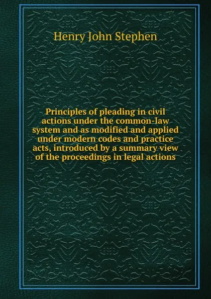 Обложка книги Principles of pleading in civil actions under the common-law system and as modified and applied under modern codes and practice acts, introduced by a summary view of the proceedings in legal actions, Stephen Henry John