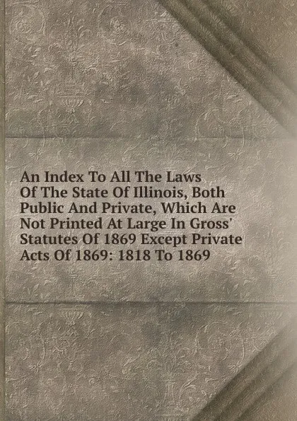 Обложка книги An Index To All The Laws Of The State Of Illinois, Both Public And Private, Which Are Not Printed At Large In Gross. Statutes Of 1869 Except Private Acts Of 1869: 1818 To 1869, 